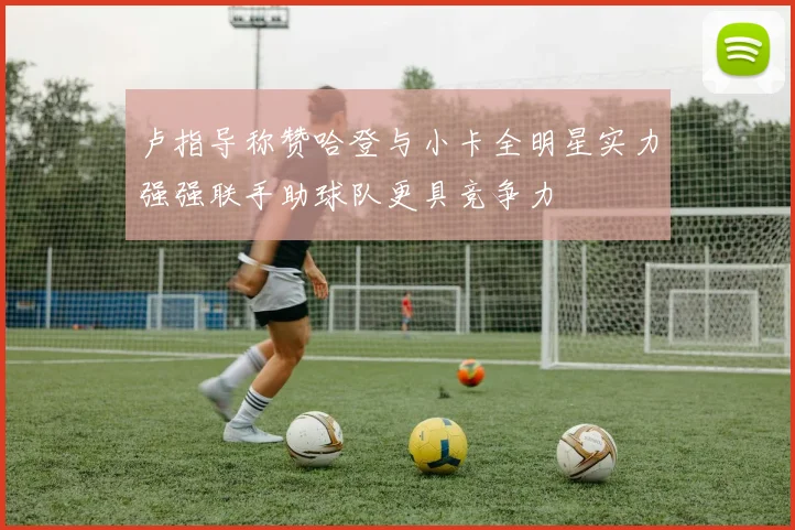 卢指导称赞哈登与小卡全明星实力强强联手助球队更具竞争力