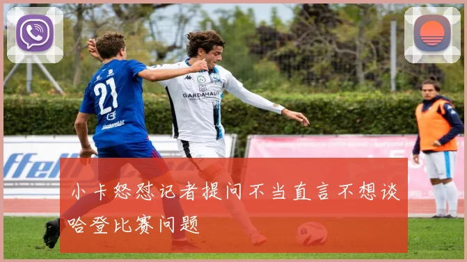 小卡怒怼记者提问不当直言不想谈哈登比赛问题