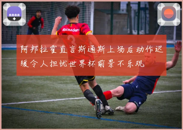 阿邦拉霍直言斯通斯上场后动作迟缓令人担忧世界杯前景不乐观