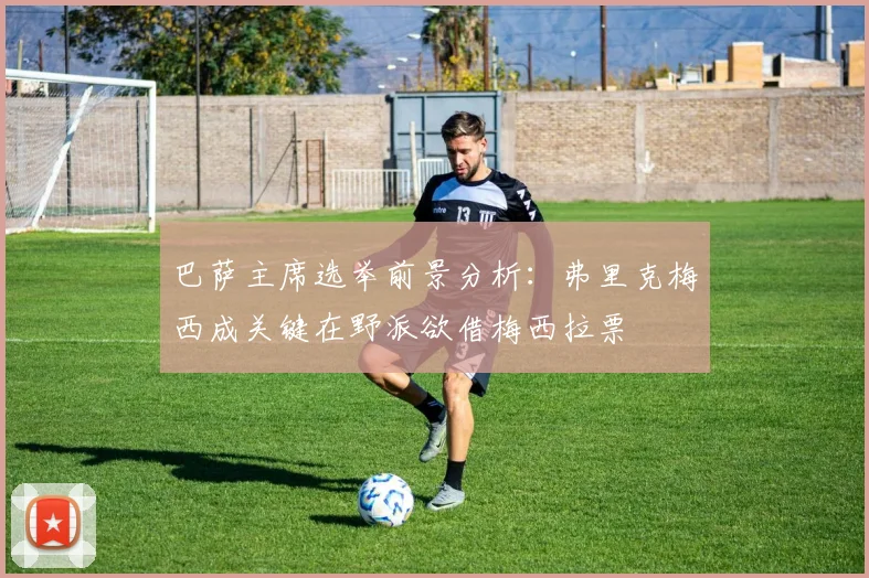 巴萨主席选举前景分析：弗里克梅西成关键在野派欲借梅西拉票