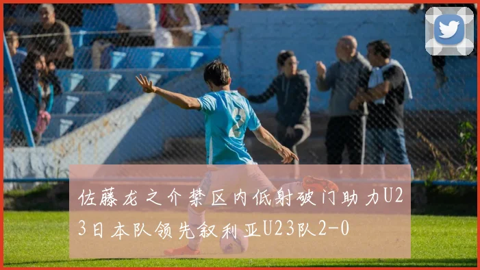 佐藤龙之介禁区内低射破门助力U23日本队领先叙利亚U23队2-0