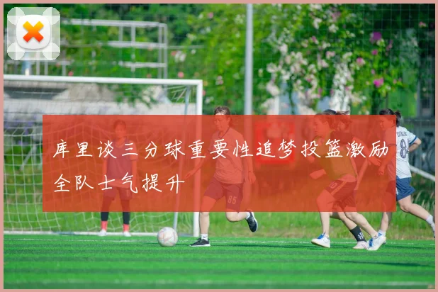 库里谈三分球重要性追梦投篮激励全队士气提升