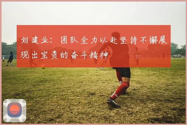 刘建业：团队全力以赴坚持不懈展现出宝贵的奋斗精神