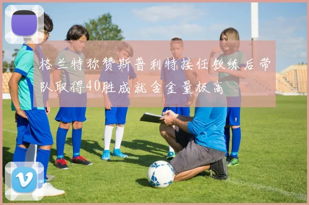 格兰特称赞斯普利特接任教练后带队取得40胜成就含金量极高