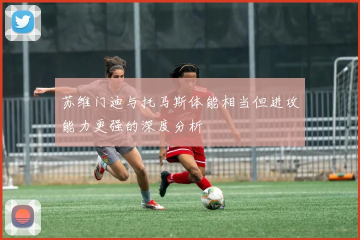 苏维门迪与托马斯体能相当但进攻能力更强的深度分析